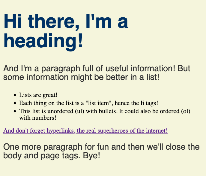 Hi there, I'm a heading! And I'm a paragraph full of useful information! But some information might be better in a list! - Lists are great! - Each thing on the list is a "list item", hence the li tags! - This list is unordered (ul) with bullets. It could also be ordered (ol) with numbers! And don't forget hyperlinks, the real superheroes of the internet! One more paragraph for fun and then we'll close the body and page tags. Bye!